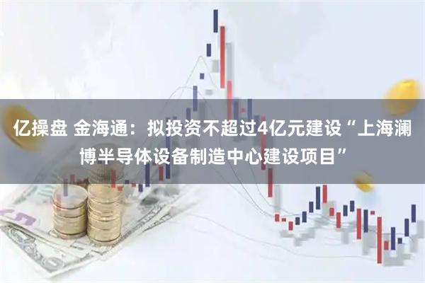 亿操盘 金海通：拟投资不超过4亿元建设“上海澜博半导体设备制造中心建设项目”