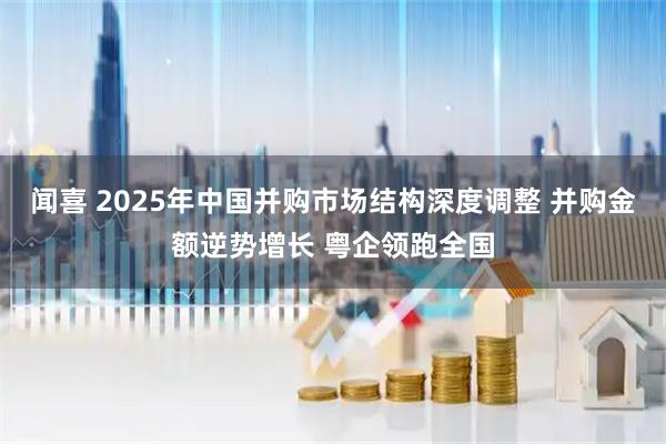 闻喜 2025年中国并购市场结构深度调整 并购金额逆势增长 粤企领跑全国