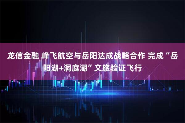 龙信金融 峰飞航空与岳阳达成战略合作 完成“岳阳湖+洞庭湖”文旅验证飞行
