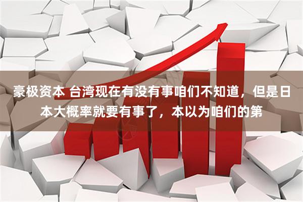 豪极资本 台湾现在有没有事咱们不知道，但是日本大概率就要有事了，本以为咱们的第